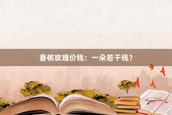 香槟玫瑰价钱：一朵若干钱？